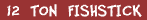 Twelve Ton Fishstick